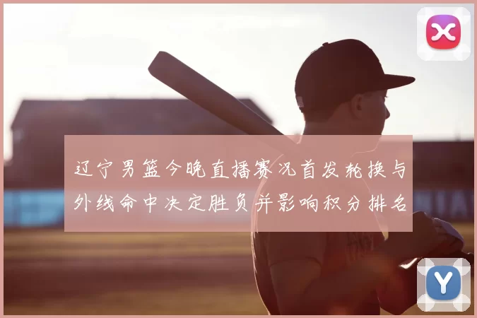 辽宁男篮今晚直播赛况首发轮换与外线命中决定胜负并影响积分排名