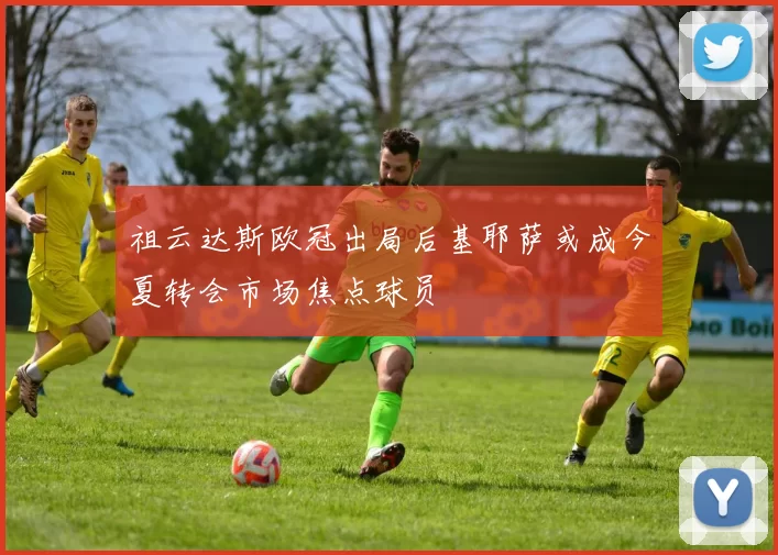 祖云达斯欧冠出局后基耶萨或成今夏转会市场焦点球员