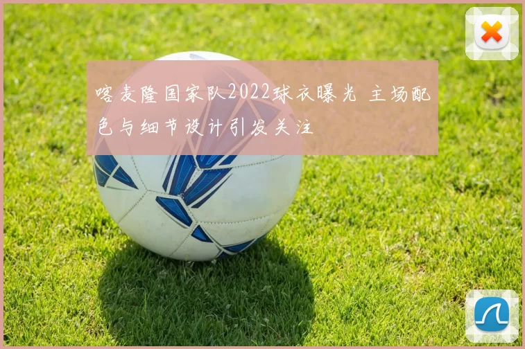 喀麦隆国家队2022球衣曝光 主场配色与细节设计引发关注