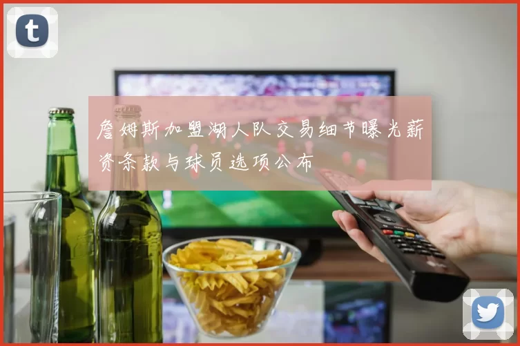 詹姆斯加盟湖人队交易细节曝光薪资条款与球员选项公布