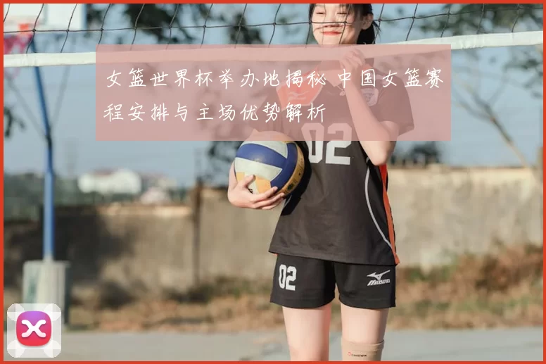 女篮世界杯举办地揭秘 中国女篮赛程安排与主场优势解析