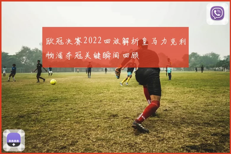 欧冠决赛2022回放解析皇马力克利物浦夺冠关键瞬间回顾