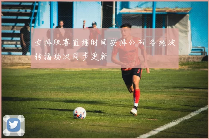 女排联赛直播时间安排公布 各轮次转播场次同步更新