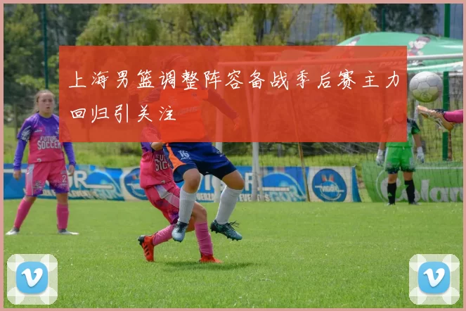 上海男篮调整阵容备战季后赛主力回归引关注