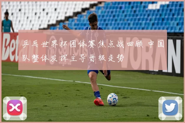 乒乓世界杯团体赛焦点战回顾 中国队整体发挥主导晋级走势
