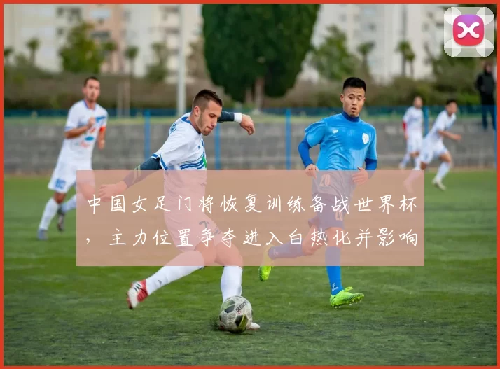 中国女足门将恢复训练备战世界杯，主力位置争夺进入白热化并影响名单调整