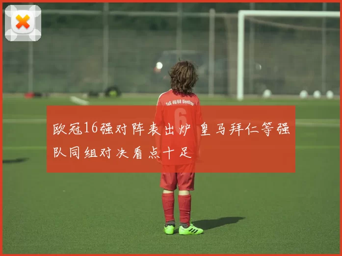 欧冠16强对阵表出炉 皇马拜仁等强队同组对决看点十足