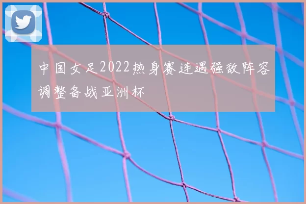 中国女足2022热身赛连遇强敌阵容调整备战亚洲杯