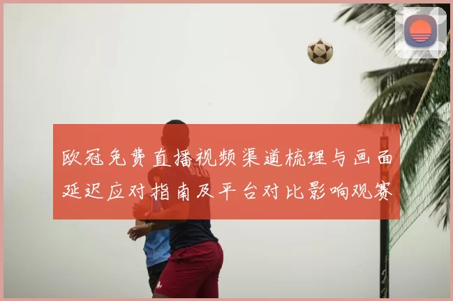 欧冠免费直播视频渠道梳理与画面延迟应对指南及平台对比影响观赛体验