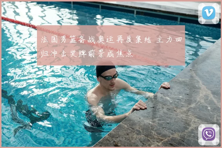 法国男篮备战奥运再度集结 主力回归冲击奖牌前景成焦点