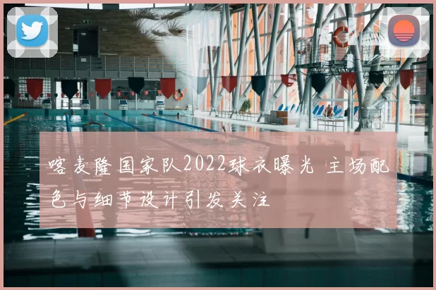 喀麦隆国家队2022球衣曝光 主场配色与细节设计引发关注