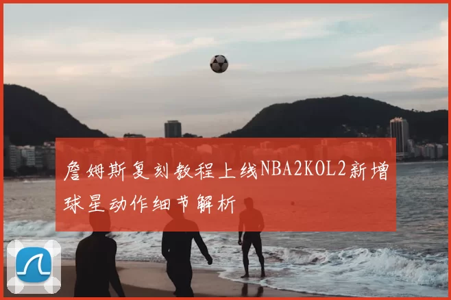 詹姆斯复刻教程上线NBA2KOL2新增球星动作细节解析