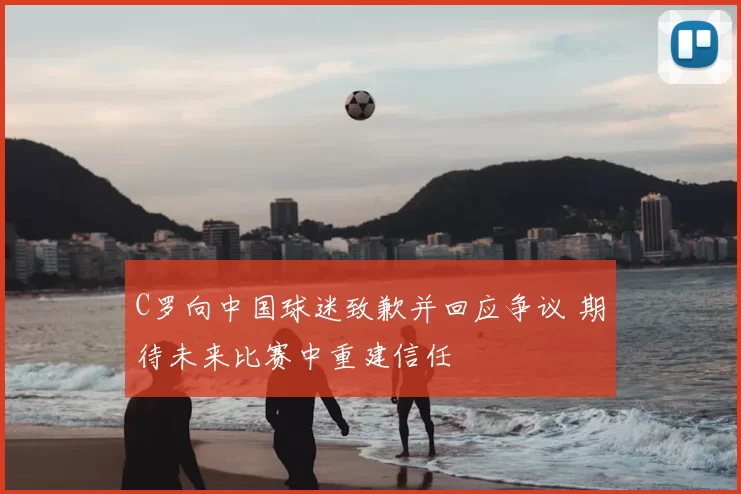 C罗向中国球迷致歉并回应争议 期待未来比赛中重建信任