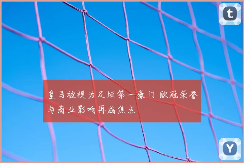 皇马被视为足坛第一豪门 欧冠荣誉与商业影响再成焦点