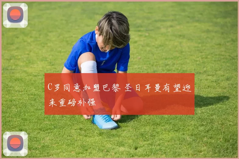 C罗同意加盟巴黎 圣日耳曼有望迎来重磅补强
