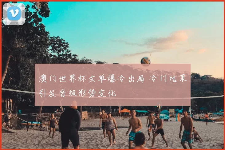 澳门世界杯女单爆冷出局 冷门结果引发晋级形势变化