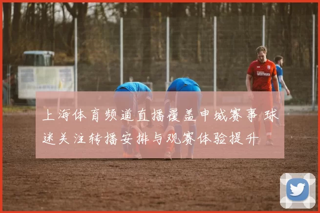 上海体育频道直播覆盖申城赛事 球迷关注转播安排与观赛体验提升