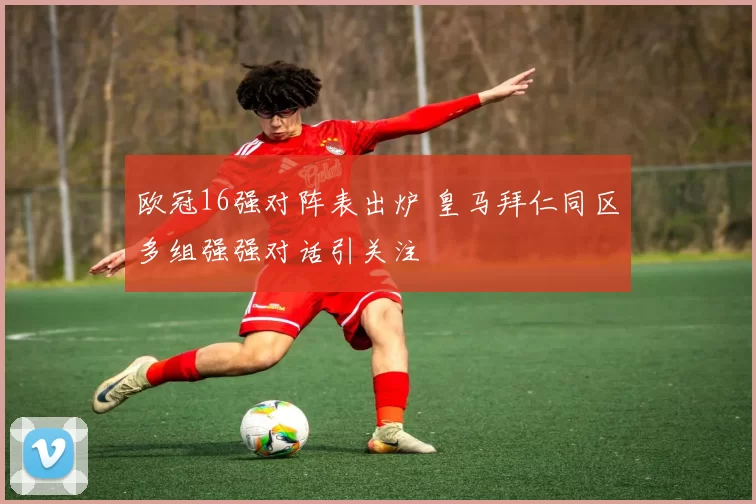 欧冠16强对阵表出炉 皇马拜仁同区多组强强对话引关注