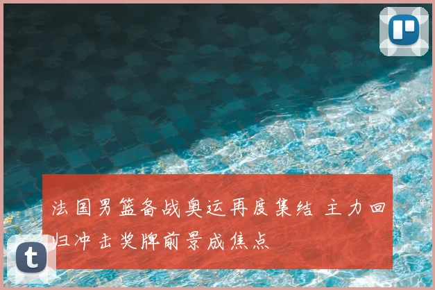 法国男篮备战奥运再度集结 主力回归冲击奖牌前景成焦点