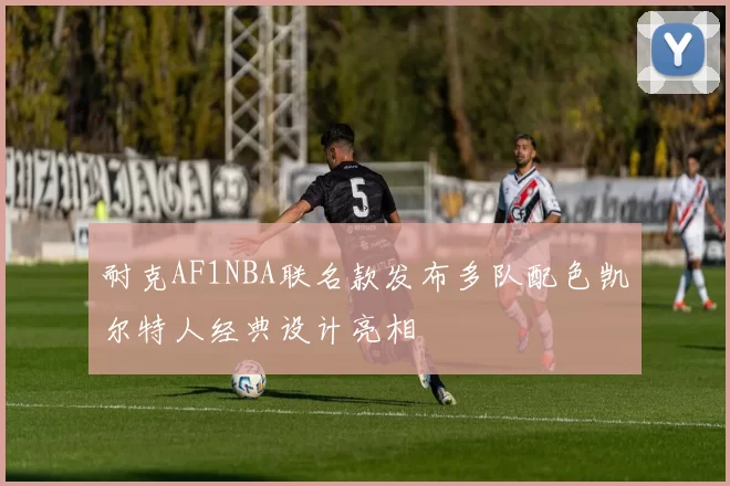 耐克AF1NBA联名款发布多队配色凯尔特人经典设计亮相