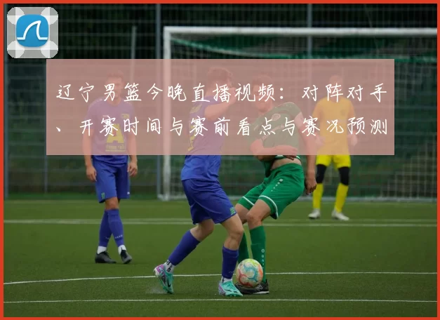 辽宁男篮今晚直播视频：对阵对手、开赛时间与赛前看点与赛况预测