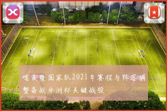 喀麦隆国家队2021年赛程与阵容调整备战非洲杯关键战役