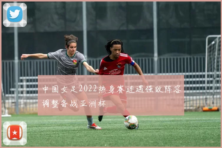 中国女足2022热身赛连遇强敌阵容调整备战亚洲杯