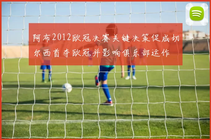 阿布2012欧冠决赛关键决策促成切尔西首夺欧冠并影响俱乐部运作