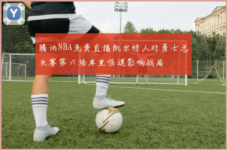 腾讯NBA免费直播凯尔特人对勇士总决赛第六场库里伤退影响战局