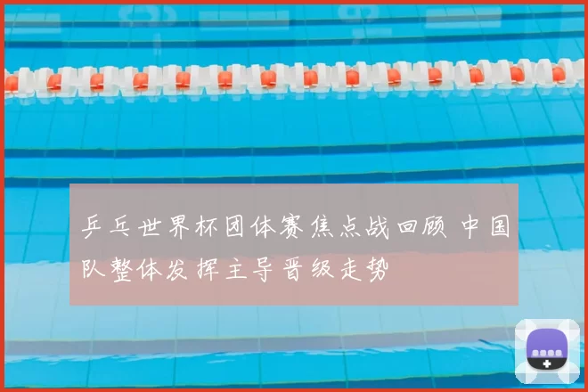 乒乓世界杯团体赛焦点战回顾 中国队整体发挥主导晋级走势