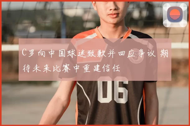 C罗向中国球迷致歉并回应争议 期待未来比赛中重建信任