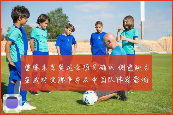 曹缘东京奥运会项目确认 侧重跳台备战对奖牌争夺及中国队阵容影响