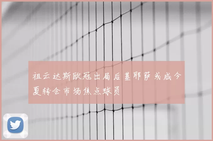 祖云达斯欧冠出局后基耶萨或成今夏转会市场焦点球员
