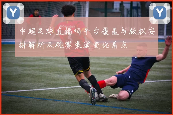 中超足球直播吗平台覆盖与版权安排解析及观赛渠道变化看点
