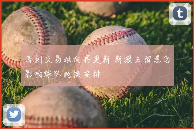 马刺交易动向再更新 新援去留悬念影响球队轮换安排