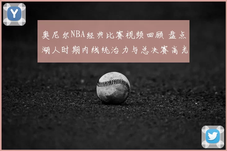 奥尼尔NBA经典比赛视频回顾 盘点湖人时期内线统治力与总决赛高光表现