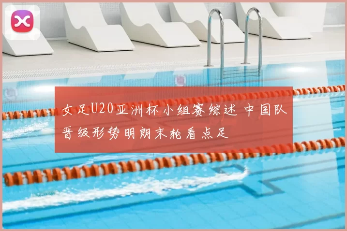 女足U20亚洲杯小组赛综述 中国队晋级形势明朗末轮看点足