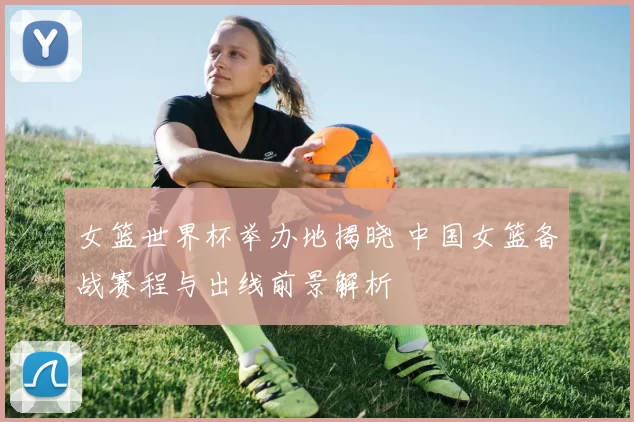 女篮世界杯举办地揭晓 中国女篮备战赛程与出线前景解析