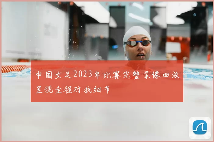 中国女足2023年比赛完整录像回放呈现全程对抗细节