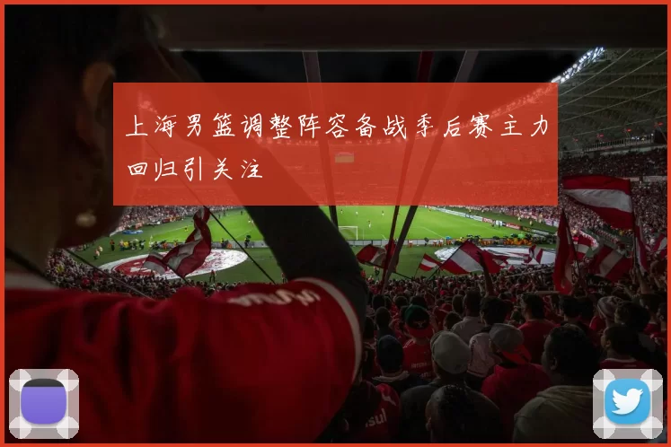 上海男篮调整阵容备战季后赛主力回归引关注