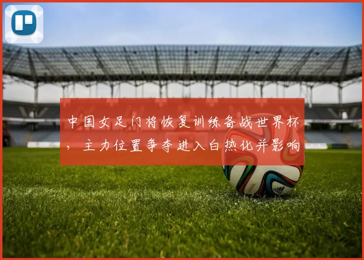 中国女足门将恢复训练备战世界杯，主力位置争夺进入白热化并影响名单调整